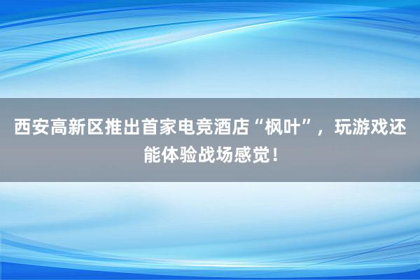 西安高新区推出首家电竞酒店“枫叶”，玩游戏还能体验战场感觉！