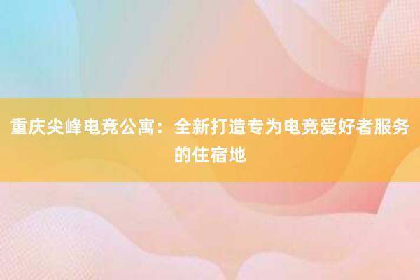 重庆尖峰电竞公寓：全新打造专为电竞爱好者服务的住宿地