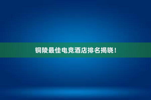 铜陵最佳电竞酒店排名揭晓！